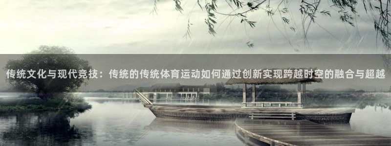 德国意昂5集团：传统文化与现代竞技：传统的传统体育运动如何通过创新实现跨越时空的