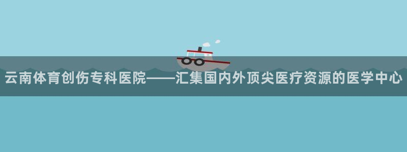 意昂5vk：云南体育创伤专科医院——汇集国内外顶尖医疗资源的医学中心