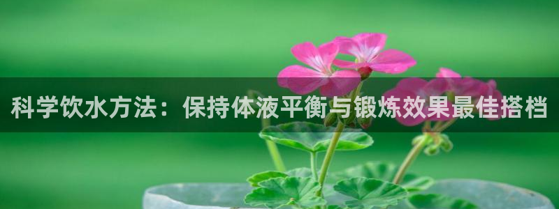 意昂5环保：科学饮水方法：保持体液平衡与锻炼效果最佳搭档